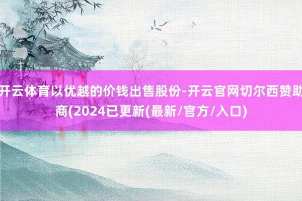 开云体育以优越的价钱出售股份-开云官网切尔西赞助商(2024已更新(最新/官方/入口)