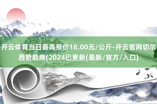 开云体育当日最高报价18.00元/公斤-开云官网切尔西赞助商(2024已更新(最新/官方/入口)