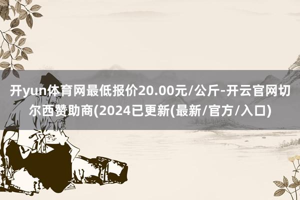 开yun体育网最低报价20.00元/公斤-开云官网切尔西赞助商(2024已更新(最新/官方/入口)