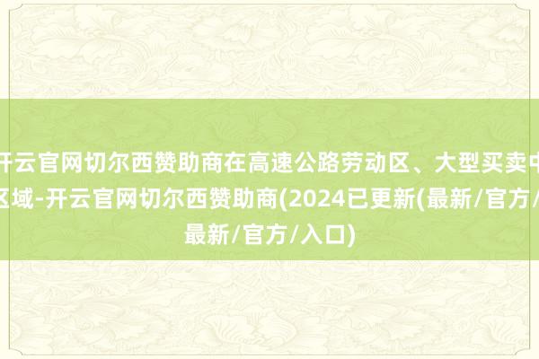 开云官网切尔西赞助商在高速公路劳动区、大型买卖中心等区域-开云官网切尔西赞助商(2024已更新(最新/官方/入口)