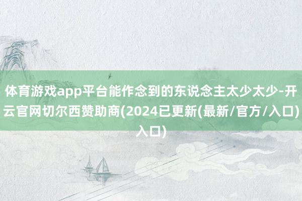 体育游戏app平台能作念到的东说念主太少太少-开云官网切尔西赞助商(2024已更新(最新/官方/入口)