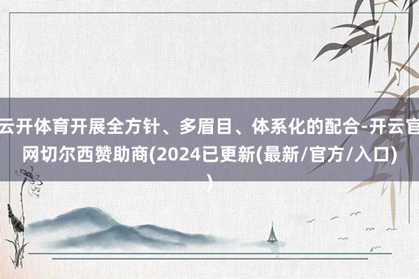 云开体育开展全方针、多眉目、体系化的配合-开云官网切尔西赞助商(2024已更新(最新/官方/入口)