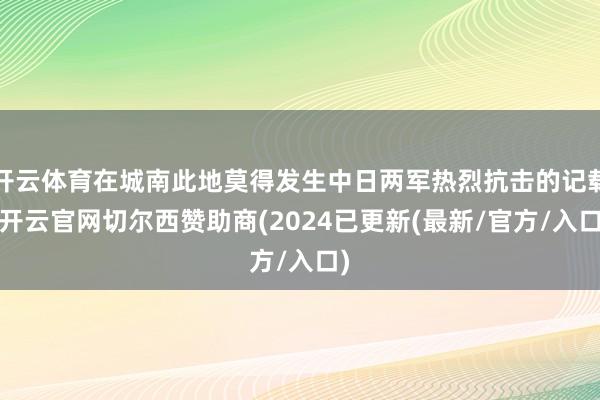 开云体育在城南此地莫得发生中日两军热烈抗击的记载-开云官网切尔西赞助商(2024已更新(最新/官方/入口)