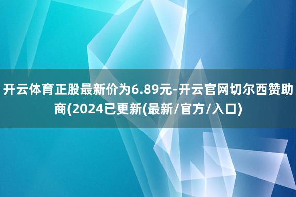 开云体育正股最新价为6.89元-开云官网切尔西赞助商(2024已更新(最新/官方/入口)