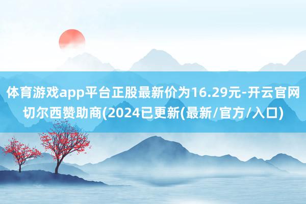 体育游戏app平台正股最新价为16.29元-开云官网切尔西赞助商(2024已更新(最新/官方/入口)