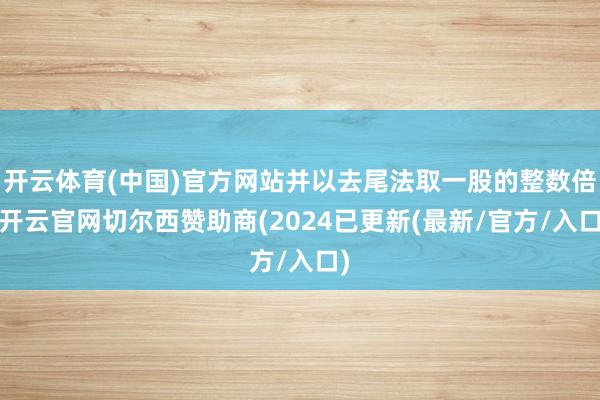 开云体育(中国)官方网站并以去尾法取一股的整数倍-开云官网切尔西赞助商(2024已更新(最新/官方/入口)