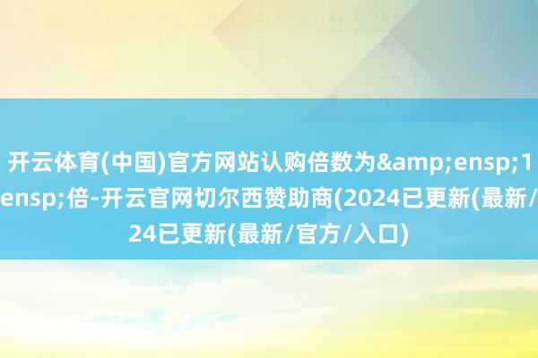 开云体育(中国)官方网站认购倍数为 1.39 倍-开云官网切尔西赞助商(2024已更新(最新/官方/入口)