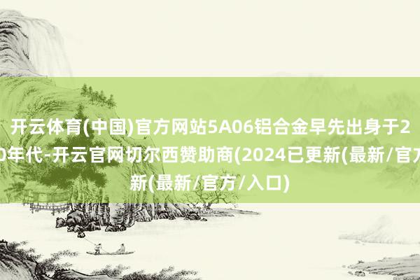 开云体育(中国)官方网站5A06铝合金早先出身于20世纪50年代-开云官网切尔西赞助商(2024已更新(最新/官方/入口)