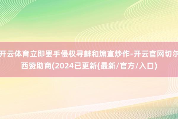 开云体育立即罢手侵权寻衅和煽宣炒作-开云官网切尔西赞助商(2024已更新(最新/官方/入口)