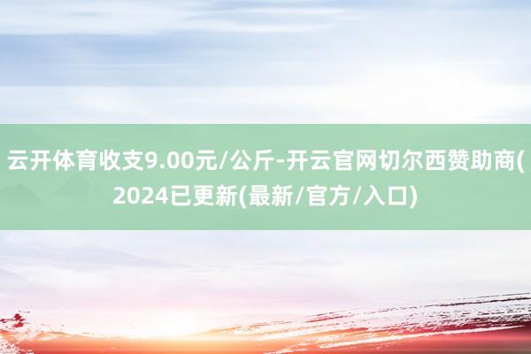 云开体育收支9.00元/公斤-开云官网切尔西赞助商(2024已更新(最新/官方/入口)