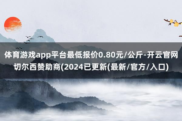 体育游戏app平台最低报价0.80元/公斤-开云官网切尔西赞助商(2024已更新(最新/官方/入口)